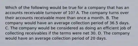 Which of the following would be true for a company that has an accounts receivable turnover of 10? A. The company turns over their accounts receivable more than once a month. B. The company would have an average collection period of 36.5 days. C. The company would be considered as doing an efficient job of collecting receivables if the terms were net 30. D. The company would have an average collection period of 20 days.