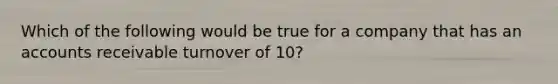 Which of the following would be true for a company that has an accounts receivable turnover of 10?