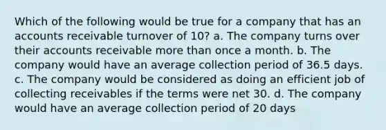 Which of the following would be true for a company that has an accounts receivable turnover of 10? a. The company turns over their accounts receivable <a href='https://www.questionai.com/knowledge/keWHlEPx42-more-than' class='anchor-knowledge'>more than</a> once a month. b. The company would have an average collection period of 36.5 days. c. The company would be considered as doing an efficient job of collecting receivables if the terms were net 30. d. The company would have an average collection period of 20 days