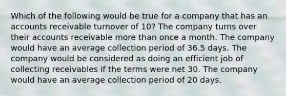 Which of the following would be true for a company that has an accounts receivable turnover of 10? The company turns over their accounts receivable more than once a month. The company would have an average collection period of 36.5 days. The company would be considered as doing an efficient job of collecting receivables if the terms were net 30. The company would have an average collection period of 20 days.