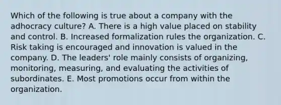 Which of the following is true about a company with the adhocracy culture? A. There is a high value placed on stability and control. B. Increased formalization rules the organization. C. Risk taking is encouraged and innovation is valued in the company. D. The leaders' role mainly consists of organizing, monitoring, measuring, and evaluating the activities of subordinates. E. Most promotions occur from within the organization.