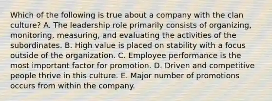 Which of the following is true about a company with the clan culture? A. The leadership role primarily consists of organizing, monitoring, measuring, and evaluating the activities of the subordinates. B. High value is placed on stability with a focus outside of the organization. C. Employee performance is the most important factor for promotion. D. Driven and competitive people thrive in this culture. E. Major number of promotions occurs from within the company.