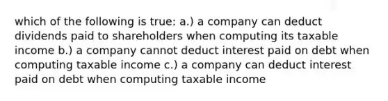 which of the following is true: a.) a company can deduct dividends paid to shareholders when computing its taxable income b.) a company cannot deduct interest paid on debt when computing taxable income c.) a company can deduct interest paid on debt when computing taxable income