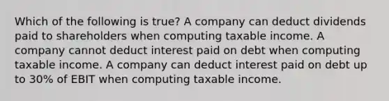 Which of the following is true? A company can deduct dividends paid to shareholders when computing taxable income. A company cannot deduct interest paid on debt when computing taxable income. A company can deduct interest paid on debt up to 30% of EBIT when computing taxable income.