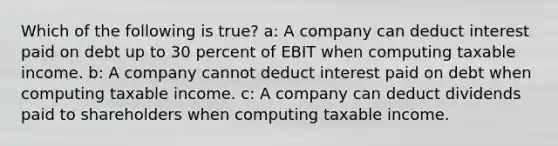 Which of the following is true? a: A company can deduct interest paid on debt up to 30 percent of EBIT when computing taxable income. b: A company cannot deduct interest paid on debt when computing taxable income. c: A company can deduct dividends paid to shareholders when computing taxable income.