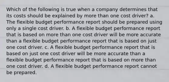 Which of the following is true when a company determines that its costs should be explained by <a href='https://www.questionai.com/knowledge/keWHlEPx42-more-than' class='anchor-knowledge'>more than</a> one cost driver? a. The flexible budget performance report should be prepared using only a single cost driver. b. A flexible budget performance report that is based on more than one cost driver will be more accurate than a flexible budget performance report that is based on just one cost driver. c. A flexible budget performance report that is based on just one cost driver will be more accurate than a flexible budget performance report that is based on more than one cost driver. d. A flexible budget performance report cannot be prepared.