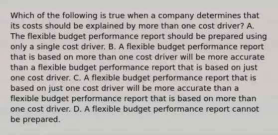 Which of the following is true when a company determines that its costs should be explained by more than one cost driver? A. The flexible budget performance report should be prepared using only a single cost driver. B. A flexible budget performance report that is based on more than one cost driver will be more accurate than a flexible budget performance report that is based on just one cost driver. C. A flexible budget performance report that is based on just one cost driver will be more accurate than a flexible budget performance report that is based on more than one cost driver. D. A flexible budget performance report cannot be prepared.