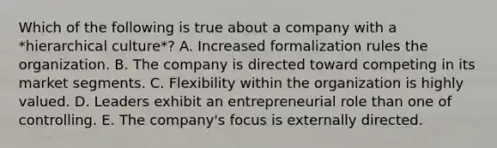 Which of the following is true about a company with a *hierarchical culture*? A. Increased formalization rules the organization. B. The company is directed toward competing in its market segments. C. Flexibility within the organization is highly valued. D. Leaders exhibit an entrepreneurial role than one of controlling. E. The company's focus is externally directed.