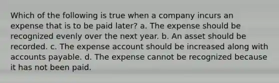 Which of the following is true when a company incurs an expense that is to be paid later? a. The expense should be recognized evenly over the next year. b. An asset should be recorded. c. The expense account should be increased along with <a href='https://www.questionai.com/knowledge/kWc3IVgYEK-accounts-payable' class='anchor-knowledge'>accounts payable</a>. d. The expense cannot be recognized because it has not been paid.