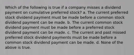 Which of the following is true if a company misses a dividend payment on cumulative preferred stock? a. The current preferred stock dividend payment must be made before a common stock dividend payment can be made. b. The current common stock dividend payment must be made before a preferred stock dividend payment can be made. c. The current and past missed preferred stock dividend payments must be made before a common stock dividend payment can be made. d. None of the above is true.