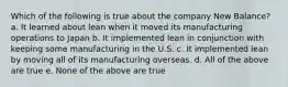 Which of the following is true about the company New Balance? a. It learned about lean when it moved its manufacturing operations to Japan b. It implemented lean in conjunction with keeping some manufacturing in the U.S. c. It implemented lean by moving all of its manufacturing overseas. d. All of the above are true e. None of the above are true