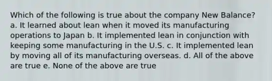 Which of the following is true about the company New Balance? a. It learned about lean when it moved its manufacturing operations to Japan b. It implemented lean in conjunction with keeping some manufacturing in the U.S. c. It implemented lean by moving all of its manufacturing overseas. d. All of the above are true e. None of the above are true