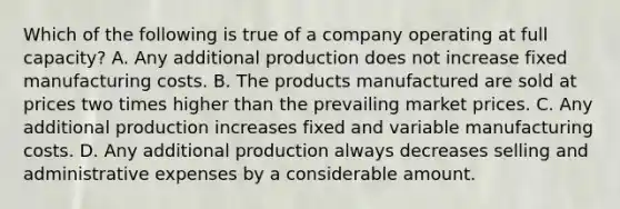 Which of the following is true of a company operating at full capacity? A. Any additional production does not increase fixed manufacturing costs. B. The products manufactured are sold at prices two times higher than the prevailing market prices. C. Any additional production increases fixed and variable manufacturing costs. D. Any additional production always decreases selling and administrative expenses by a considerable amount.