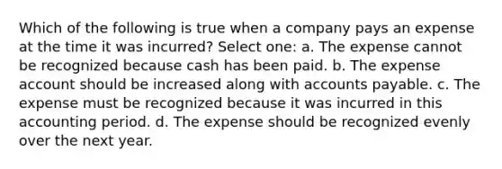 Which of the following is true when a company pays an expense at the time it was incurred? Select one: a. The expense cannot be recognized because cash has been paid. b. The expense account should be increased along with accounts payable. c. The expense must be recognized because it was incurred in this accounting period. d. The expense should be recognized evenly over the next year.