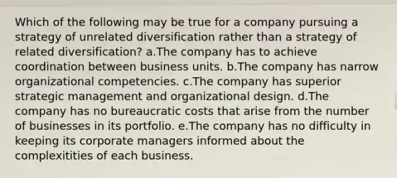 Which of the following may be true for a company pursuing a strategy of unrelated diversification rather than a strategy of related diversification? a.The company has to achieve coordination between business units. b.The company has narrow organizational competencies. c.The company has superior strategic management and organizational design. d.The company has no bureaucratic costs that arise from the number of businesses in its portfolio. e.The company has no difficulty in keeping its corporate managers informed about the complexitities of each business.