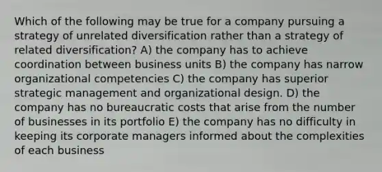 Which of the following may be true for a company pursuing a strategy of unrelated diversification rather than a strategy of related diversification? A) the company has to achieve coordination between business units B) the company has narrow organizational competencies C) the company has superior strategic management and organizational design. D) the company has no bureaucratic costs that arise from the number of businesses in its portfolio E) the company has no difficulty in keeping its corporate managers informed about the complexities of each business