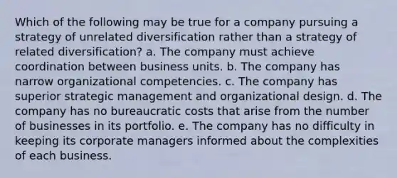 Which of the following may be true for a company pursuing a strategy of unrelated diversification rather than a strategy of related diversification? a. The company must achieve coordination between business units. b. The company has narrow organizational competencies. c. The company has superior <a href='https://www.questionai.com/knowledge/k5Dplt4I1O-strategic-management' class='anchor-knowledge'>strategic management</a> and organizational design. d. The company has no bureaucratic costs that arise from the number of businesses in its portfolio. e. The company has no difficulty in keeping its corporate managers informed about the complexities of each business.