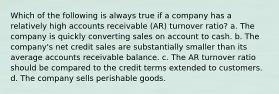 Which of the following is always true if a company has a relatively high accounts receivable (AR) turnover ratio? a. The company is quickly converting sales on account to cash. b. The company's net credit sales are substantially smaller than its average accounts receivable balance. c. The AR turnover ratio should be compared to the credit terms extended to customers. d. The company sells perishable goods.