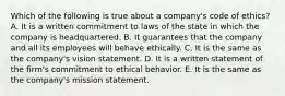 Which of the following is true about a​ company's code of​ ethics? A. It is a written commitment to laws of the state in which the company is headquartered. B. It guarantees that the company and all its employees will behave ethically. C. It is the same as the​ company's vision statement. D. It is a written statement of the​ firm's commitment to ethical behavior. E. It is the same as the​ company's mission statement.