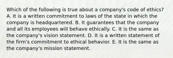 Which of the following is true about a​ company's code of​ ethics? A. It is a written commitment to laws of the state in which the company is headquartered. B. It guarantees that the company and all its employees will behave ethically. C. It is the same as the​ company's vision statement. D. It is a written statement of the​ firm's commitment to ethical behavior. E. It is the same as the​ company's mission statement.