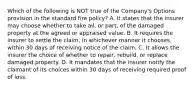 Which of the following is NOT true of the Company's Options provision in the standard fire policy? A. It states that the insurer may choose whether to take all, or part, of the damaged property at the agreed or appraised value. B. It requires the insurer to settle the claim, in whichever manner it chooses, within 30 days of receiving notice of the claim. C. It allows the insurer the choice of whether to repair, rebuild, or replace damaged property. D. It mandates that the insurer notify the claimant of its choices within 30 days of receiving required proof of loss.