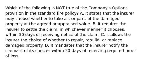 Which of the following is NOT true of the Company's Options provision in the standard fire policy? A. It states that the insurer may choose whether to take all, or part, of the damaged property at the agreed or appraised value. B. It requires the insurer to settle the claim, in whichever manner it chooses, within 30 days of receiving notice of the claim. C. It allows the insurer the choice of whether to repair, rebuild, or replace damaged property. D. It mandates that the insurer notify the claimant of its choices within 30 days of receiving required proof of loss.