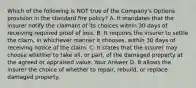 Which of the following is NOT true of the Company's Options provision in the standard fire policy? A. It mandates that the insurer notify the claimant of its choices within 30 days of receiving required proof of loss. B. It requires the insurer to settle the claim, in whichever manner it chooses, within 30 days of receiving notice of the claim. C. It states that the insurer may choose whether to take all, or part, of the damaged property at the agreed or appraised value. Your Answer D. It allows the insurer the choice of whether to repair, rebuild, or replace damaged property.