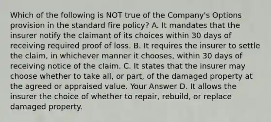 Which of the following is NOT true of the Company's Options provision in the standard fire policy? A. It mandates that the insurer notify the claimant of its choices within 30 days of receiving required proof of loss. B. It requires the insurer to settle the claim, in whichever manner it chooses, within 30 days of receiving notice of the claim. C. It states that the insurer may choose whether to take all, or part, of the damaged property at the agreed or appraised value. Your Answer D. It allows the insurer the choice of whether to repair, rebuild, or replace damaged property.