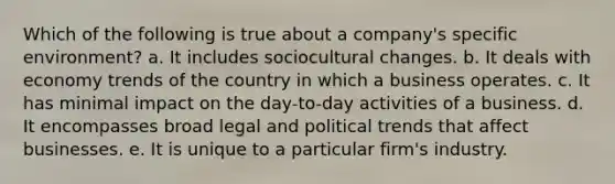 Which of the following is true about a company's specific environment? a. It includes sociocultural changes. b. It deals with economy trends of the country in which a business operates. c. It has minimal impact on the day-to-day activities of a business. d. It encompasses broad legal and political trends that affect businesses. e. It is unique to a particular firm's industry.