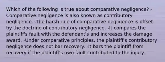 Which of the following is true about comparative negligence? -Comparative negligence is also known as contributory negligence. -The harsh rule of comparative negligence is offset by the doctrine of contributory negligence. -It compares the plaintiff's fault with the defendant's and increases the damage award. -Under comparative principles, the plaintiff's contributory negligence does not bar recovery. -It bars the plaintiff from recovery if the plaintiff's own fault contributed to the injury.