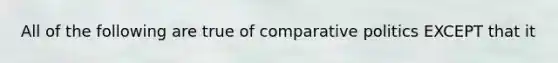 All of the following are true of comparative politics EXCEPT that it