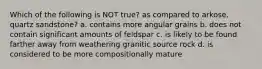 Which of the following is NOT true? as compared to arkose, quartz sandstone? a. contains more angular grains b. does not contain significant amounts of feldspar c. is likely to be found farther away from weathering granitic source rock d. is considered to be more compositionally mature