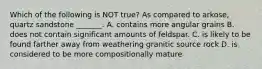 Which of the following is NOT true? As compared to arkose, quartz sandstone _______. A. contains more angular grains B. does not contain significant amounts of feldspar. C. is likely to be found farther away from weathering granitic source rock D. is considered to be more compositionally mature