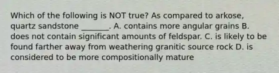 Which of the following is NOT true? As compared to arkose, quartz sandstone _______. A. contains more angular grains B. does not contain significant amounts of feldspar. C. is likely to be found farther away from weathering granitic source rock D. is considered to be more compositionally mature