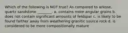 Which of the following is NOT true? As compared to arkose, quartz sandstone ________. a. contains more angular grains b. does not contain significant amounts of feldspar c. is likely to be found farther away from weathering granitic source rock d. is considered to be more compositionally mature