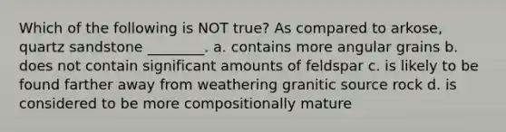 Which of the following is NOT true? As compared to arkose, quartz sandstone ________. a. contains more angular grains b. does not contain significant amounts of feldspar c. is likely to be found farther away from weathering granitic source rock d. is considered to be more compositionally mature