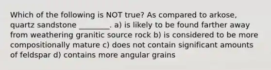 Which of the following is NOT true? As compared to arkose, quartz sandstone ________. a) is likely to be found farther away from weathering granitic source rock b) is considered to be more compositionally mature c) does not contain significant amounts of feldspar d) contains more angular grains