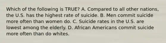 Which of the following is TRUE? A. Compared to all other nations, the U.S. has the highest rate of suicide. B. Men commit suicide more often than women do. C. Suicide rates in the U.S. are lowest among the elderly. D. African Americans commit suicide more often than do whites.