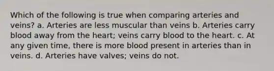 Which of the following is true when comparing arteries and veins? a. Arteries are less muscular than veins b. Arteries carry blood away from the heart; veins carry blood to the heart. c. At any given time, there is more blood present in arteries than in veins. d. Arteries have valves; veins do not.