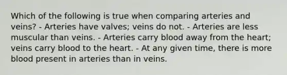 Which of the following is true when comparing arteries and veins? - Arteries have valves; veins do not. - Arteries are less muscular than veins. - Arteries carry blood away from <a href='https://www.questionai.com/knowledge/kya8ocqc6o-the-heart' class='anchor-knowledge'>the heart</a>; veins carry blood to the heart. - At any given time, there is more blood present in arteries than in veins.