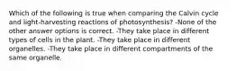 Which of the following is true when comparing the Calvin cycle and light-harvesting reactions of photosynthesis? -None of the other answer options is correct. -They take place in different types of cells in the plant. -They take place in different organelles. -They take place in different compartments of the same organelle.