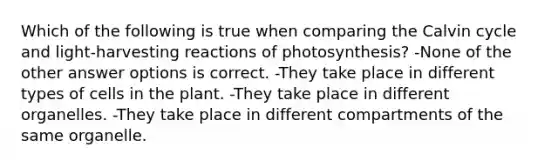 Which of the following is true when comparing the Calvin cycle and light-harvesting reactions of photosynthesis? -None of the other answer options is correct. -They take place in different types of cells in the plant. -They take place in different organelles. -They take place in different compartments of the same organelle.