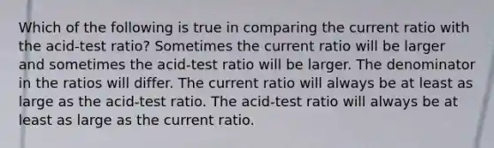 Which of the following is true in comparing the current ratio with the acid-test ratio? Sometimes the current ratio will be larger and sometimes the acid-test ratio will be larger. The denominator in the ratios will differ. The current ratio will always be at least as large as the acid-test ratio. The acid-test ratio will always be at least as large as the current ratio.