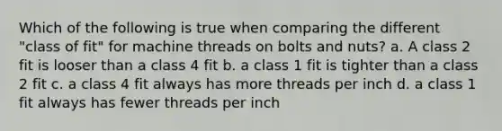 Which of the following is true when comparing the different "class of fit" for machine threads on bolts and nuts? a. A class 2 fit is looser than a class 4 fit b. a class 1 fit is tighter than a class 2 fit c. a class 4 fit always has more threads per inch d. a class 1 fit always has fewer threads per inch