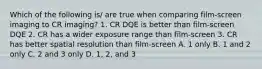 Which of the following is/ are true when comparing film-screen imaging to CR imaging? 1. CR DQE is better than film-screen DQE 2. CR has a wider exposure range than film-screen 3. CR has better spatial resolution than film-screen A. 1 only B. 1 and 2 only C. 2 and 3 only D. 1, 2, and 3