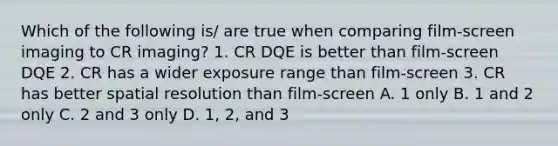 Which of the following is/ are true when comparing film-screen imaging to CR imaging? 1. CR DQE is better than film-screen DQE 2. CR has a wider exposure range than film-screen 3. CR has better spatial resolution than film-screen A. 1 only B. 1 and 2 only C. 2 and 3 only D. 1, 2, and 3