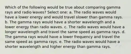 Which of the following would be true about comparing gamma rays and radio waves? Select one: a. The radio waves would have a lower energy and would travel slower than gamma rays. b. The gamma rays would have a shorter wavelength and a lower energy than radio waves. c. The radio waves would have a longer wavelength and travel the same speed as gamma rays. d. The gamma rays would have a lower frequency and travel the same speed as gamma rays. e. The radio waves would have a shorter wavelength and higher energy than gamma rays.