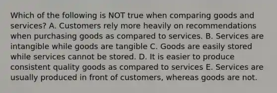 Which of the following is NOT true when comparing goods and services? A. Customers rely more heavily on recommendations when purchasing goods as compared to services. B. Services are intangible while goods are tangible C. Goods are easily stored while services cannot be stored. D. It is easier to produce consistent quality goods as compared to services E. Services are usually produced in front of customers, whereas goods are not.