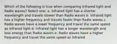 Which of the following is true when comparing Infrared light and Radio waves? Select one: a. Infrared light has a shorter wavelength and travels slower than Radio waves b. Infrared light has a higher frequency and travels faster than Radio waves c. Radio waves have a lower frequency and travel the same speed as Infrared light d. Infrared light has a longer wavelength and less energy than Radio waves e. Radio waves have a higher frequency and travel the same speed as Infrared