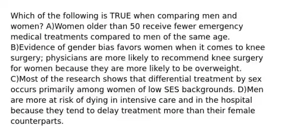 Which of the following is TRUE when comparing men and women? A)Women older than 50 receive fewer emergency medical treatments compared to men of the same age. B)Evidence of gender bias favors women when it comes to knee surgery; physicians are more likely to recommend knee surgery for women because they are more likely to be overweight. C)Most of the research shows that differential treatment by sex occurs primarily among women of low SES backgrounds. D)Men are more at risk of dying in intensive care and in the hospital because they tend to delay treatment more than their female counterparts.